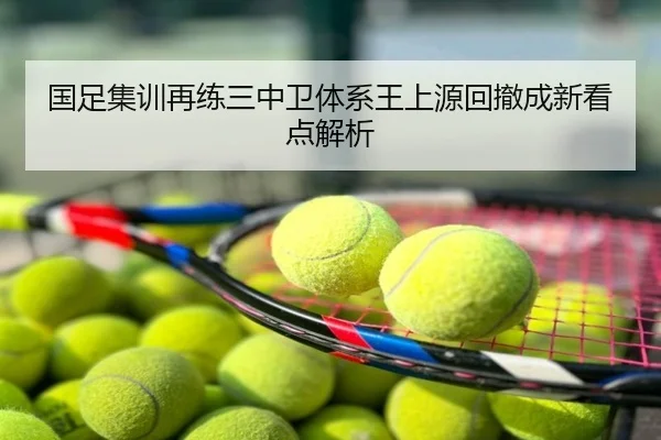 国足集训再练三中卫体系王上源回撤成新看点解析