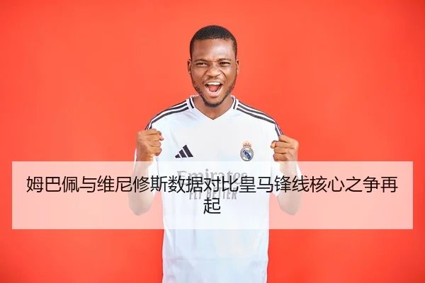 姆巴佩与维尼修斯数据对比皇马锋线核心之争再起