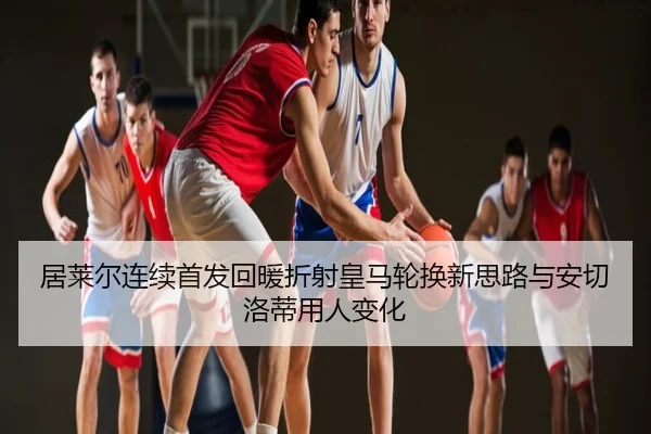 居莱尔连续首发回暖折射皇马轮换新思路与安切洛蒂用人变化