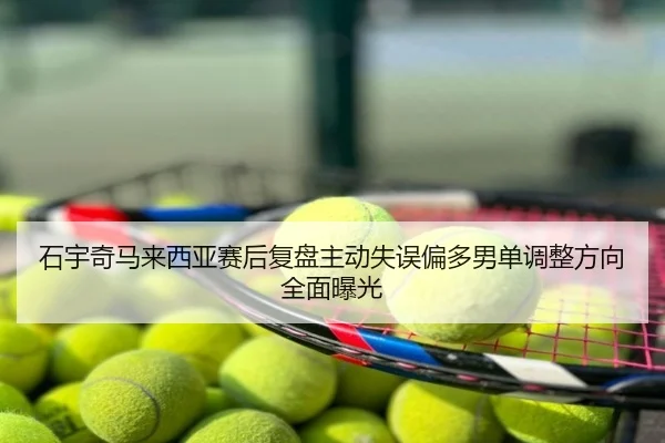石宇奇马来西亚赛后复盘主动失误偏多男单调整方向全面曝光